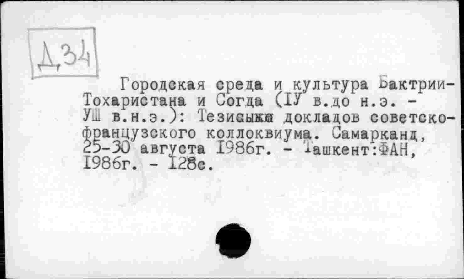 ﻿АЛ’’
Городская среда и культура ьактрии-Тохаристана и Согда (ІУ в. до н.э. -УШ в.н.э.): Тезиаыжж докладов советско-французского коллоквиума. Самарканд, 25-30 августа 1986г. - Ташкент:ФАН, 1986г. - 128с.